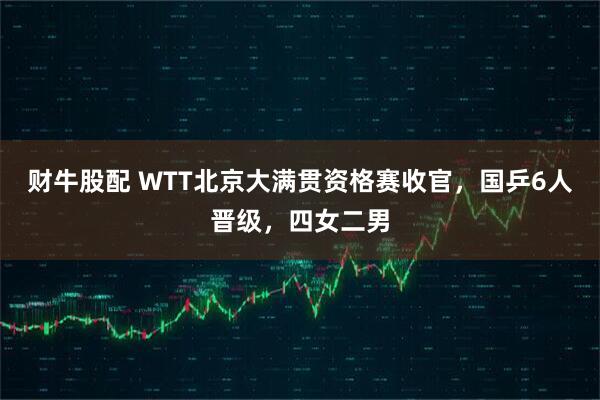 财牛股配 WTT北京大满贯资格赛收官，国乒6人晋级，四女二男