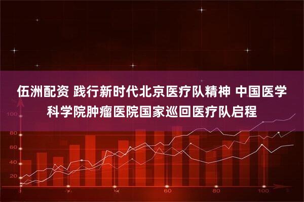 伍洲配资 践行新时代北京医疗队精神 中国医学科学院肿瘤医院国家巡回医疗队启程