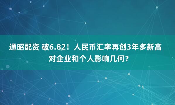 通昭配资 破6.82！人民币汇率再创3年多新高   对企业和个人影响几何？