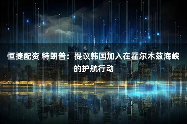 恒捷配资 特朗普：提议韩国加入在霍尔木兹海峡的护航行动