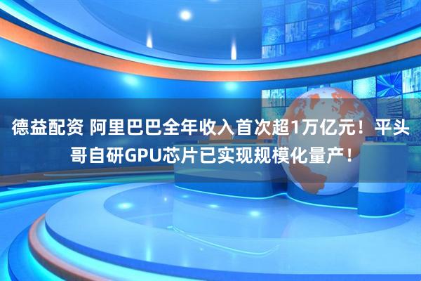 德益配资 阿里巴巴全年收入首次超1万亿元！平头哥自研GPU芯片已实现规模化量产！