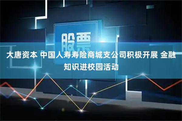 大唐资本 中国人寿寿险商城支公司积极开展 金融知识进校园活动