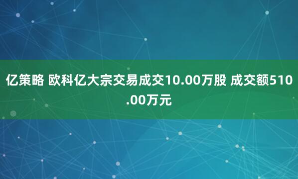 亿策略 欧科亿大宗交易成交10.00万股 成交额510.00万元