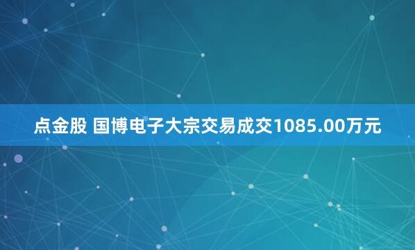 点金股 国博电子大宗交易成交1085.00万元